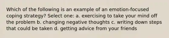 Which of the following is an example of an emotion-focused coping strategy? Select one: a. exercising to take your mind off the problem b. changing negative thoughts c. writing down steps that could be taken d. getting advice from your friends