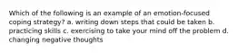 Which of the following is an example of an emotion-focused coping strategy? a. writing down steps that could be taken b. practicing skills c. exercising to take your mind off the problem d. changing negative thoughts