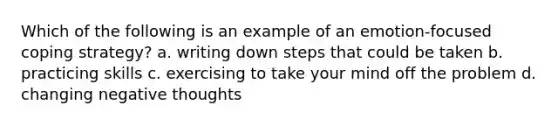 Which of the following is an example of an emotion-focused coping strategy? a. writing down steps that could be taken b. practicing skills c. exercising to take your mind off the problem d. changing negative thoughts