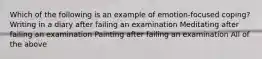 Which of the following is an example of emotion-focused coping? Writing in a diary after failing an examination Meditating after failing an examination Painting after failing an examination All of the above