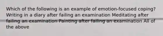 Which of the following is an example of emotion-focused coping? Writing in a diary after failing an examination Meditating after failing an examination Painting after failing an examination All of the above