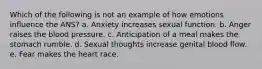 Which of the following is not an example of how emotions influence the ANS? a. Anxiety increases sexual function. b. Anger raises the blood pressure. c. Anticipation of a meal makes the stomach rumble. d. Sexual thoughts increase genital blood flow. e. Fear makes the heart race.