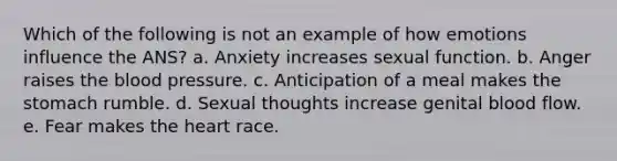 Which of the following is not an example of how emotions influence the ANS? a. Anxiety increases sexual function. b. Anger raises <a href='https://www.questionai.com/knowledge/k7oXMfj7lk-the-blood' class='anchor-knowledge'>the blood</a> pressure. c. Anticipation of a meal makes the stomach rumble. d. Sexual thoughts increase genital blood flow. e. Fear makes <a href='https://www.questionai.com/knowledge/kya8ocqc6o-the-heart' class='anchor-knowledge'>the heart</a> race.