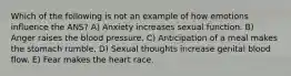 Which of the following is not an example of how emotions influence the ANS? A) Anxiety increases sexual function. B) Anger raises the blood pressure. C) Anticipation of a meal makes the stomach rumble. D) Sexual thoughts increase genital blood flow. E) Fear makes the heart race.