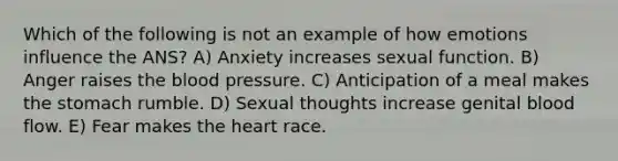 Which of the following is not an example of how emotions influence the ANS? A) Anxiety increases sexual function. B) Anger raises <a href='https://www.questionai.com/knowledge/k7oXMfj7lk-the-blood' class='anchor-knowledge'>the blood</a> pressure. C) Anticipation of a meal makes the stomach rumble. D) Sexual thoughts increase genital blood flow. E) Fear makes <a href='https://www.questionai.com/knowledge/kya8ocqc6o-the-heart' class='anchor-knowledge'>the heart</a> race.