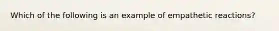 Which of the following is an example of empathetic reactions?