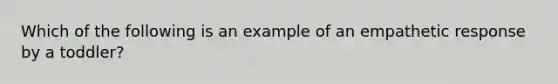 Which of the following is an example of an empathetic response by a toddler?