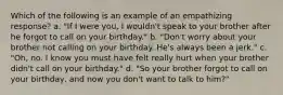 Which of the following is an example of an empathizing response? a. "If I were you, I wouldn't speak to your brother after he forgot to call on your birthday." b. "Don't worry about your brother not calling on your birthday. He's always been a jerk." c. "Oh, no. I know you must have felt really hurt when your brother didn't call on your birthday." d. "So your brother forgot to call on your birthday, and now you don't want to talk to him?"