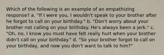 Which of the following is an example of an empathizing response? a. "If I were you, I wouldn't speak to your brother after he forgot to call on your birthday." b. "Don't worry about your brother not calling on your birthday. He's always been a jerk." c. "Oh, no. I know you must have felt really hurt when your brother didn't call on your birthday." d. "So your brother forgot to call on your birthday, and now you don't want to talk to him?"