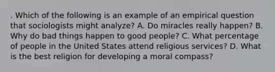 . Which of the following is an example of an empirical question that sociologists might analyze? A. Do miracles really happen? B. Why do bad things happen to good people? C. What percentage of people in the United States attend religious services? D. What is the best religion for developing a moral compass?