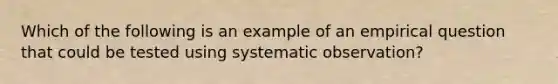 Which of the following is an example of an empirical question that could be tested using systematic observation?