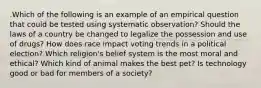 .Which of the following is an example of an empirical question that could be tested using systematic observation? Should the laws of a country be changed to legalize the possession and use of drugs? How does race impact voting trends in a political election? Which religion's belief system is the most moral and ethical? Which kind of animal makes the best pet? Is technology good or bad for members of a society?