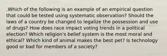 .Which of the following is an example of an empirical question that could be tested using systematic observation? Should the laws of a country be changed to legalize the possession and use of drugs? How does race impact voting trends in a political election? Which religion's belief system is the most moral and ethical? Which kind of animal makes the best pet? Is technology good or bad for members of a society?