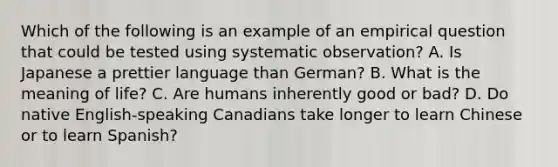 Which of the following is an example of an empirical question that could be tested using systematic observation? A. Is Japanese a prettier language than German? B. What is the meaning of life? C. Are humans inherently good or bad? D. Do native English-speaking Canadians take longer to learn Chinese or to learn Spanish?