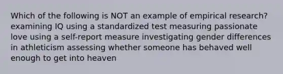 Which of the following is NOT an example of empirical research? examining IQ using a standardized test measuring passionate love using a self-report measure investigating gender differences in athleticism assessing whether someone has behaved well enough to get into heaven