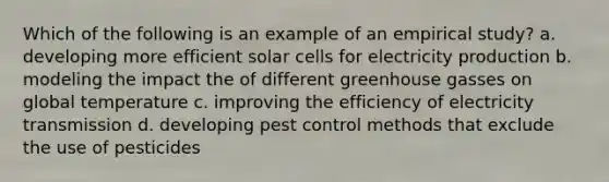 Which of the following is an example of an empirical study? a. developing more efficient solar cells for electricity production b. modeling the impact the of different greenhouse gasses on global temperature c. improving the efficiency of electricity transmission d. developing pest control methods that exclude the use of pesticides