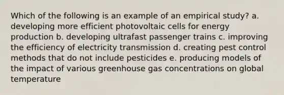 Which of the following is an example of an empirical study? a. developing more efficient photovoltaic cells for energy production b. developing ultrafast passenger trains c. improving the efficiency of electricity transmission d. creating pest control methods that do not include pesticides e. producing models of the impact of various greenhouse gas concentrations on global temperature