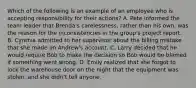 Which of the following is an example of an employee who is accepting responsibility for their actions? A. Pete informed the team leader that Brenda's carelessness, rather than his own, was the reason for the inconsistencies in the group's project report. B. Cynthia admitted to her supervisor about the billing mistake that she made on Andrew's account. C. Larry decided that he would require Bob to make the decision so Bob would be blamed if something went wrong. D. Emily realized that she forgot to lock the warehouse door on the night that the equipment was stolen, and she didn't tell anyone.