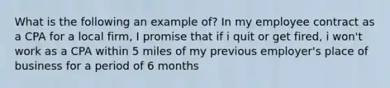 What is the following an example of? In my employee contract as a CPA for a local firm, I promise that if i quit or get fired, i won't work as a CPA within 5 miles of my previous employer's place of business for a period of 6 months