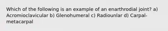 Which of the following is an example of an enarthrodial joint? a) Acromioclavicular b) Glenohumeral c) Radiounlar d) Carpal-metacarpal