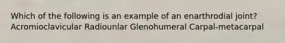 Which of the following is an example of an enarthrodial joint? Acromioclavicular Radiounlar Glenohumeral Carpal-metacarpal
