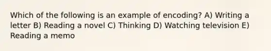 Which of the following is an example of encoding? A) Writing a letter B) Reading a novel C) Thinking D) Watching television E) Reading a memo