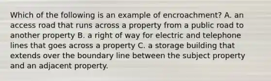 Which of the following is an example of encroachment? A. an access road that runs across a property from a public road to another property B. a right of way for electric and telephone lines that goes across a property C. a storage building that extends over the boundary line between the subject property and an adjacent property.