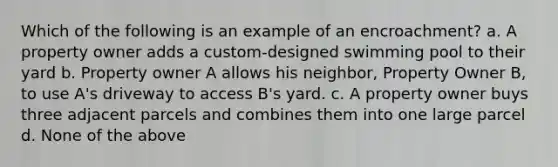 Which of the following is an example of an encroachment? a. A property owner adds a custom-designed swimming pool to their yard b. Property owner A allows his neighbor, Property Owner B, to use A's driveway to access B's yard. c. A property owner buys three adjacent parcels and combines them into one large parcel d. None of the above