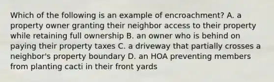 Which of the following is an example of encroachment? A. a property owner granting their neighbor access to their property while retaining full ownership B. an owner who is behind on paying their property taxes C. a driveway that partially crosses a neighbor's property boundary D. an HOA preventing members from planting cacti in their front yards