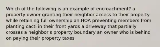 Which of the following is an example of encroachment? a property owner granting their neighbor access to their property while retaining full ownership an HOA preventing members from planting cacti in their front yards a driveway that partially crosses a neighbor's property boundary an owner who is behind on paying their property taxes