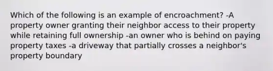 Which of the following is an example of encroachment? -A property owner granting their neighbor access to their property while retaining full ownership -an owner who is behind on paying property taxes -a driveway that partially crosses a neighbor's property boundary