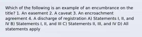 Which of the following is an example of an encumbrance on the title? 1. An easement 2. A caveat 3. An encroachment agreement 4. A discharge of registration A) Statements I, II, and IV B) Statements I, II, and III C) Statements II, III, and IV D) All statements apply