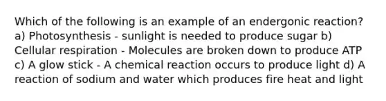 Which of the following is an example of an endergonic reaction? a) Photosynthesis - sunlight is needed to produce sugar b) Cellular respiration - Molecules are broken down to produce ATP c) A glow stick - A chemical reaction occurs to produce light d) A reaction of sodium and water which produces fire heat and light