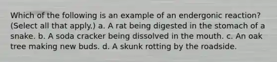 Which of the following is an example of an endergonic reaction? (Select all that apply.) a. A rat being digested in the stomach of a snake. b. A soda cracker being dissolved in the mouth. c. An oak tree making new buds. d. A skunk rotting by the roadside.