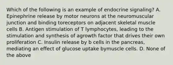 Which of the following is an example of endocrine signaling? A. Epinephrine release by motor neurons at the neuromuscular junction and binding toreceptors on adjacent skeletal muscle cells B. Antigen stimulation of T lymphocytes, leading to the stimulation and synthesis of agrowth factor that drives their own proliferation C. Insulin release by b cells in the pancreas, mediating an effect of glucose uptake bymuscle cells. D. None of the above