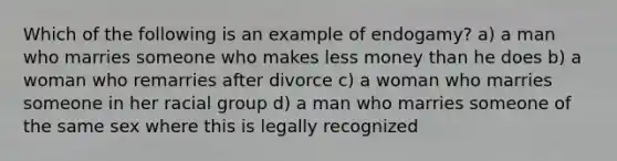 Which of the following is an example of endogamy? a) a man who marries someone who makes less money than he does b) a woman who remarries after divorce c) a woman who marries someone in her racial group d) a man who marries someone of the same sex where this is legally recognized