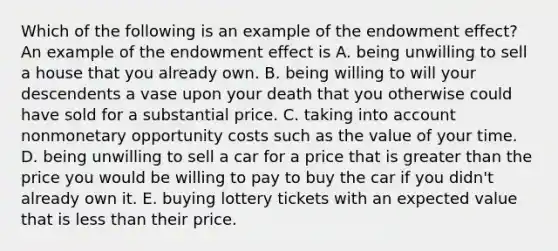 Which of the following is an example of the endowment​ effect? An example of the endowment effect is A. being unwilling to sell a house that you already own. B. being willing to will your descendents a vase upon your death that you otherwise could have sold for a substantial price. C. taking into account nonmonetary opportunity costs such as the value of your time. D. being unwilling to sell a car for a price that is greater than the price you would be willing to pay to buy the car if you​ didn't already own it. E. buying lottery tickets with an expected value that is less than their price.