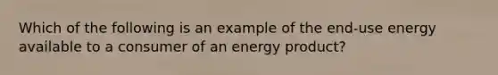 Which of the following is an example of the end-use energy available to a consumer of an energy product?