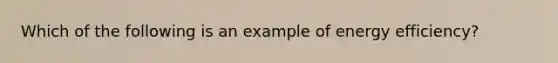 Which of the following is an example of energy efficiency?