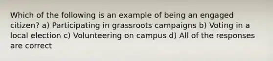 Which of the following is an example of being an engaged citizen? a) Participating in grassroots campaigns b) Voting in a local election c) Volunteering on campus d) All of the responses are correct