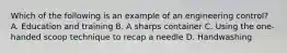 Which of the following is an example of an engineering control? A. Education and training B. A sharps container C. Using the one-handed scoop technique to recap a needle D. Handwashing