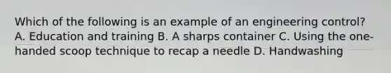 Which of the following is an example of an engineering control? A. Education and training B. A sharps container C. Using the one-handed scoop technique to recap a needle D. Handwashing