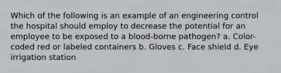 Which of the following is an example of an engineering control the hospital should employ to decrease the potential for an employee to be exposed to a blood-borne pathogen? a. Color-coded red or labeled containers b. Gloves c. Face shield d. Eye irrigation station