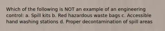 Which of the following is NOT an example of an engineering control: a. Spill kits b. Red hazardous waste bags c. Accessible hand washing stations d. Proper decontamination of spill areas