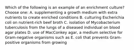 Which of the following is an example of an enrichment culture?Choose one: A. supplementing a growth medium with extra nutrients to create enriched conditions B. culturing Escherichia coli on nutrient-rich beef broth C. isolation of Mycobacterium tuberculosis from the lungs of a diseased individual on blood agar plates D. use of MacConkey agar, a medium selective for Gram-negative organisms such as E. coli that prevents Gram-positive organisms from growing