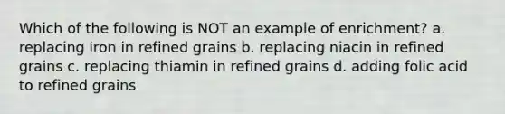 Which of the following is NOT an example of enrichment? a. replacing iron in refined grains b. replacing niacin in refined grains c. replacing thiamin in refined grains d. adding folic acid to refined grains