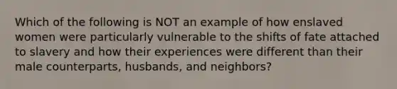 Which of the following is NOT an example of how enslaved women were particularly vulnerable to the shifts of fate attached to slavery and how their experiences were different than their male counterparts, husbands, and neighbors?