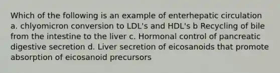 Which of the following is an example of enterhepatic circulation a. chlyomicron conversion to LDL's and HDL's b Recycling of bile from the intestine to the liver c. Hormonal control of pancreatic digestive secretion d. Liver secretion of eicosanoids that promote absorption of eicosanoid precursors