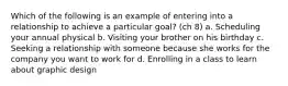 Which of the following is an example of entering into a relationship to achieve a particular goal? (ch 8) a. Scheduling your annual physical b. Visiting your brother on his birthday c. Seeking a relationship with someone because she works for the company you want to work for d. Enrolling in a class to learn about graphic design