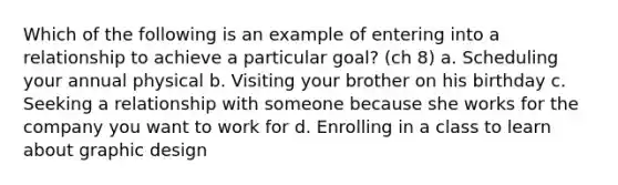 Which of the following is an example of entering into a relationship to achieve a particular goal? (ch 8) a. Scheduling your annual physical b. Visiting your brother on his birthday c. Seeking a relationship with someone because she works for the company you want to work for d. Enrolling in a class to learn about graphic design